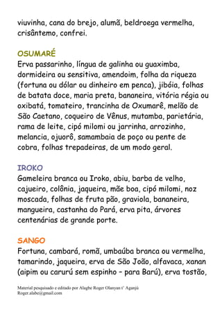 Material pesquisado e editado por Alagbe Roger Olanyan t’ Aganjú
Roger.alabe@gmail.com
viuvinha, cana do brejo, alumã, beldroega vermelha,
crisântemo, confrei.
OSUMARÉ
Erva passarinho, língua de galinha ou guaximba,
dormideira ou sensitiva, amendoim, folha da riqueza
(fortuna ou dólar ou dinheiro em penca), jibóia, folhas
de batata doce, maria preta, bananeira, vitória régia ou
oxibatá, tomateiro, trancinha de Oxumarê, melão de
São Caetano, coqueiro de Vênus, mutamba, parietária,
rama de leite, cipó milomi ou jarrinha, arrozinho,
melancia, ojuorô, samambaia de poço ou pente de
cobra, folhas trepadeiras, de um modo geral.
IROKO
Gameleira branca ou Iroko, abiu, barba de velho,
cajueiro, colônia, jaqueira, mãe boa, cipó milomi, noz
moscada, folhas de fruta pão, graviola, bananeira,
mangueira, castanha do Pará, erva pita, árvores
centenárias de grande porte.
SANGO
Fortuna, cambará, romã, umbaúba branca ou vermelha,
tamarindo, jaqueira, erva de São João, alfavaca, xanan
(aipim ou carurú sem espinho – para Barú), erva tostão,
 
