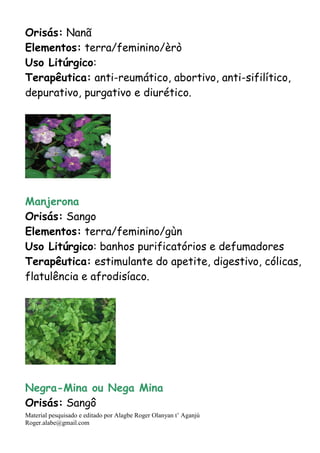 Material pesquisado e editado por Alagbe Roger Olanyan t’ Aganjú
Roger.alabe@gmail.com
Orisás: Nanã
Elementos: terra/feminino/èrò
Uso Litúrgico:
Terapêutica: anti-reumático, abortivo, anti-sifilítico,
depurativo, purgativo e diurético.
Manjerona
Orisás: Sango
Elementos: terra/feminino/gùn
Uso Litúrgico: banhos purificatórios e defumadores
Terapêutica: estimulante do apetite, digestivo, cólicas,
flatulência e afrodisíaco.
Negra-Mina ou Nega Mina
Orisás: Sangô
 