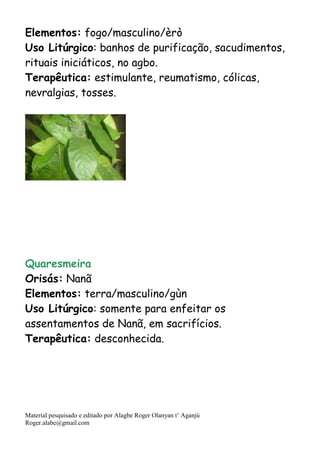 Material pesquisado e editado por Alagbe Roger Olanyan t’ Aganjú
Roger.alabe@gmail.com
Elementos: fogo/masculino/èrò
Uso Litúrgico: banhos de purificação, sacudimentos,
rituais iniciáticos, no agbo.
Terapêutica: estimulante, reumatismo, cólicas,
nevralgias, tosses.
Quaresmeira
Orisás: Nanã
Elementos: terra/masculino/gùn
Uso Litúrgico: somente para enfeitar os
assentamentos de Nanã, em sacrifícios.
Terapêutica: desconhecida.
 