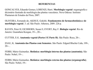 REFERENCIAS
GONCALVES, Eduardo Gomes; LORENZI, Harri. Morfologia vegetal: organografia e
dicionário ilustrado de morfologia das plantas vasculares. Nova Odessa: Instituto
Plantarum de Estudos da Flora, 2007.
OLIVEIRA, Fernando de; AKISUE, Gokithi. Fundamentos de farmacobotânica e de
morfologia vegetal. 3. ed. São Paulo: Atheneu, 2009. 228 p.
RAVEN, Peter H; EICHHORN, Susan E; EVERT, Ray F. Biologia vegetal. Rio de
Janeiro: Guanabara Koogan, 19--, 20--.
CUTTER, E.G. Anatomia vegetal (Partes I E Parte II). São Paulo: Roca, 20--.
ESAU, K. Anatomia das Plantas com Sementes. São Paulo: Edgard Blucher Ltda, 199-,
20-- .
FERRI, Mário Guimarães. Botânica: morfologia interna das plantas (anatomia). São
Paulo: Nobel, 19--..
FERRI, Mário Guimarães. Botânica: morfologia externa das plantas (organografia).
São Paulo: Nobel, 19--

 