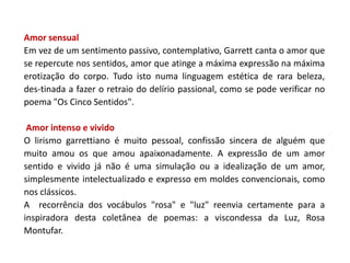 Amor sensual
Em vez de um sentimento passivo, contemplativo, Garrett canta o amor que
se repercute nos sentidos, amor que atinge a máxima expressão na máxima
erotização do corpo. Tudo isto numa linguagem estética de rara beleza,
des-tinada a fazer o retraio do delírio passional, como se pode verificar no
poema "Os Cinco Sentidos".

 Amor intenso e vivido
O lirismo garrettiano é muito pessoal, confissão sincera de alguém que
muito amou os que amou apaixonadamente. A expressão de um amor
sentido e vivido já não é uma simulação ou a idealização de um amor,
simplesmente intelectualizado e expresso em moldes convencionais, como
nos clássicos.
A recorrência dos vocábulos "rosa" e "luz" reenvia certamente para a
inspiradora desta coletânea de poemas: a viscondessa da Luz, Rosa
Montufar.
 