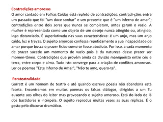 Contradições amorosas
O amor cantado em Folhas Caídas está repleto de contradições: contradi-ções entre
um passado que foi "um doce sonhar" e um presente que é "um inferno de amar";
contradições entre dois seres que nunca se completam, antes geram o vazio. A
mulher é representada como um objeto de um desejo nunca atingido ou, atingido,
logo distanciado. É superlativada nas suas características: é um anjo, mas um anjo
caído, luz e trevas. O sujeito amoroso confessa repetidamente a sua incapacidade de
amar porque busca o prazer físico como se fosse absoluto. Por isso, a cada momento
de prazer sucede um momento de vazio pois é da natureza desse prazer ser
momen-tâneo. Contradições que provêm ainda da divisão maniqueísta entre céu e
terra, entre corpo e alma. Tudo isto converge para a criação de conflitos amorosos.
Ler os poemas "Este Inferno de Amar", "Não te amo, quero-te".

 Parateatralidade
Garrett é um homem de teatro e até quando escreve poesia não abandona esta
faceta. Encontramos em muitos poemas os falsos diálogos, dirigidos a um Tu
ausente aos olhos do leitor mas provocando o sujeito amoroso. Está do lado de lá
dos bastidores e interpela. O sujeito reproduz muitas vezes as suas réplicas. É o
gosto pelo discurso dramático.
 