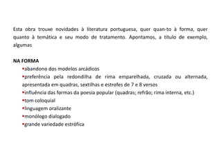 Esta obra trouxe novidades à literatura portuguesa, quer quan-to à forma, quer
quanto à temática e seu modo de tratamento. Apontamos, a título de exemplo,
algumas

NA FORMA
   abandono dos modelos arcádicos
   preferência pela redondilha de rima emparelhada, cruzada ou alternada,
   apresentada em quadras, sextilhas e estrofes de 7 e 8 versos
   influência das formas da poesia popular (quadras; refrão; rima interna, etc.)
   tom coloquial
   linguagem oralizante
   monólogo dialogado
   grande variedade estrófica
 