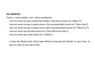 NA TEMÁTICA
Canta o amor-paixão, com várias cambiantes:
  ora um amor em que o poeta foi amado e não amou (como em "Adeus!");
  ora um amor em que o poeta amou e foi correspondido (como em "Cozo e dor");
  ora um amor em que o poeta ama e não é correspondido (como em "Não és tu");
  ora um amor que dá vida (como em "Este inferno de amar");
  ora um amor que mata (como em "Víbora");

  e tudo isto decorre das várias expe-riências amorosas de Garrett: as que viveu, as
  que viu viver, as que adivi-nhou.
 