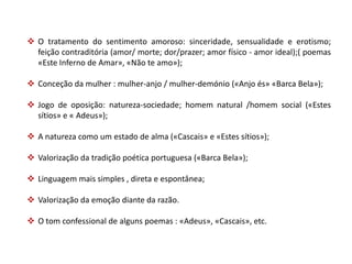  O tratamento do sentimento amoroso: sinceridade, sensualidade e erotismo;
  feição contraditória (amor/ morte; dor/prazer; amor físico - amor ideal);( poemas
  «Este Inferno de Amar», «Não te amo»);

 Conceção da mulher : mulher-anjo / mulher-demónio («Anjo és» «Barca Bela»);

 Jogo de oposição: natureza-sociedade; homem natural /homem social («Estes
  sítios» e « Adeus»);

 A natureza como um estado de alma («Cascais» e «Estes sítios»);

 Valorização da tradição poética portuguesa («Barca Bela»);

 Linguagem mais simples , direta e espontânea;

 Valorização da emoção diante da razão.

 O tom confessional de alguns poemas : «Adeus», «Cascais», etc.
 