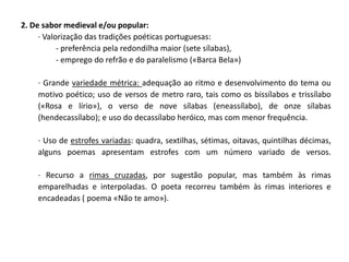 2. De sabor medieval e/ou popular:
     · Valorização das tradições poéticas portuguesas:
           - preferência pela redondilha maior (sete sílabas),
           - emprego do refrão e do paralelismo («Barca Bela»)

    · Grande variedade métrica: adequação ao ritmo e desenvolvimento do tema ou
    motivo poético; uso de versos de metro raro, tais como os bissílabos e trissílabo
    («Rosa e lírio»), o verso de nove sílabas (eneassílabo), de onze sílabas
    (hendecassílabo); e uso do decassílabo heróico, mas com menor frequência.

    · Uso de estrofes variadas: quadra, sextilhas, sétimas, oitavas, quintilhas décimas,
    alguns poemas apresentam estrofes com um número variado de versos.

    · Recurso a rimas cruzadas, por sugestão popular, mas também às rimas
    emparelhadas e interpoladas. O poeta recorreu também às rimas interiores e
    encadeadas ( poema «Não te amo»).
 