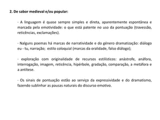 2. De sabor medieval e/ou popular:

    · A linguagem é quase sempre simples e direta, aparentemente espontânea e
    marcada pela emotividade: o que está patente no uso da pontuação (travessão,
    reticências, exclamações).

    · Nalguns poemas há marcas de narratividade e do género dramatização: diálogo
    eu - tu, narração; estilo coloquial (marcas da oralidade, falso diálogo);

    · exploração com originalidade de recursos estilísticos: anástrofe, anáfora,
    interrogação, imagem, reticência, hipérbole, gradação, comparação, a metáfora e
    a antítese.

    · Os sinais de pontuação estão ao serviço da expressividade e do dramatismo,
    fazendo sublinhar as pausas naturais do discurso emotivo.
 
