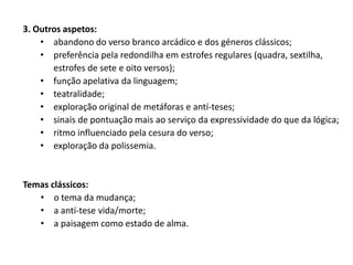3. Outros aspetos:
    • abandono do verso branco arcádico e dos géneros clássicos;
    • preferência pela redondilha em estrofes regulares (quadra, sextilha,
       estrofes de sete e oito versos);
    • função apelativa da linguagem;
    • teatralidade;
    • exploração original de metáforas e antí-teses;
    • sinais de pontuação mais ao serviço da expressividade do que da lógica;
    • ritmo influenciado pela cesura do verso;
    • exploração da polissemia.


Temas clássicos:
   • o tema da mudança;
   • a antí-tese vida/morte;
   • a paisagem como estado de alma.
 