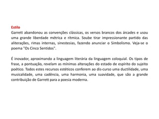 Estilo
Garrett abandonou as convenções clássicas, os versos brancos dos árcades e usou
uma grande liberdade métrica e rítmica. Soube tirar impressionante partido das
aliterações, rimas internas, sinestesias, fazendo anunciar o Simbolismo. Veja-se o
poema "Os Cinco Sentidos".

É inovador, aproximando a linguagem literária da linguagem coloquial. Os tipos de
frase, a pontuação, revelam as mínimas alterações do estado de espírito do sujeito
poético. Todos estes recursos estéticos conferem ao dis-curso uma ductilidade, uma
musicalidade, uma cadência, uma harmonia, uma suavidade, que são a grande
contribuição de Garrett para a poesia moderna.
 