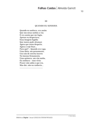 © Porto Editora
Biblioteca Digital Colecção CLÁSSICOS DA LITERATURA PORTUGUESA
III
QUANDO EU SONHAVA
Quando eu sonhava, era assim
Que nos meus sonhos a via;
E era assim que me fugia,
Apenas eu despertava,
Essa imagem fugidia
Que nunca pude alcançar.
Agora que estou desperto,
Agora a vejo fixar...
Para quê? – Quando era vaga,
Uma ideia, um pensamento,
Um raio de estrela incerto
No imenso firmamento,
Uma quimera, um vão sonho,
Eu sonhava – mas vivia:
Prazer não sabia o que era,
Mas dor, não na conhecia...
...........................................
Folhas Caídas Almeida Garrett
10
 