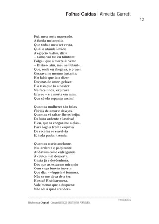 © Porto Editora
Biblioteca Digital Colecção CLÁSSICOS DA LITERATURA PORTUGUESA
Fui; meu rosto macerado,
A funda melancolia
Que todo o meu ser revia,
Qual o ataúde levado
A egípcio festim, dizia:
– Como vós fui eu também;
Folgai, que a morte aí vem!
– Dizia-o, sim, meu semblante,
Que, onde eu chegava, o prazer
Cessava no mesmo instante;
E o lábio que ia a dizer
Doçuras de amor, gelava;
E o riso que ia a nascer
Na face linda, expirava.
Era eu – e a morte em mim,
Que só ela espanta assim!
Quantas mulheres tão belas
Ébrias de amor e desejos,
Quantas vi saltar-lhe os beijos
Da boca ardente e lasciva!
E eu, que ia chegar-me a elas...
Para logo a fronte esquiva
De recatos se envolvia
E, toda pudor, tremia.
Quantas o seio anelante,
Nu, ardente e palpitante
Andavam como entregando
À cobiça mal desperta,
Gasta já e desdenhosa,
Dos que as estavam mirando
Com vaga luneta incerta
Que diz: – «Aquela é formosa,
Não se me dava de a ter.
E esta? É só baronesa,
Vale menos que a duquesa:
Não sei a qual atender.»
Folhas Caídas Almeida Garrett
12
 