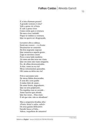 © Porto Editora
Biblioteca Digital Colecção CLÁSSICOS DA LITERATURA PORTUGUESA
E a isto chamam prazer!
A grande ventura é esta?
Vale a pena vir à festa
E vale a pena viver.
Como então quis à tristura
Do meu viver isolado!
Fique-se embora a ventura,
Que eu quero ser desgraçado.
Levantei alto a cabeça,
Senti-me crescer – e a frente
Desanuviar-se contente
Do feio negrume espesso
Que assustava aquela gente.
Logo os sorrisos caíam
Para o meu lado também;
Já como um dos seus me viam,
Que em mim não viam ninguém.
Eu, de olhos desencantados,
A elas, como as eu via!
Meus entusiasmos passados,
Oh! como eu deles me ria!
Frio o sarcasmo saía
De meus lábios descorados,
E sem dó e sem pudor
A todas falei de amor...
Do amor bruto, degradante,
Que no seio palpitante,
Na espádua nua se acende...
Amor lascivo que ofende,
Que faz corar... Elas riam
E oh que não, não se ofendiam!
Mas a orquestra bradou alta:
«Festa, festa! e salta, salta!»
Os seus guizos delirantes
Sacode louca a Folia...
Adeus, requebros de amantes!
Folhas Caídas Almeida Garrett
13
 