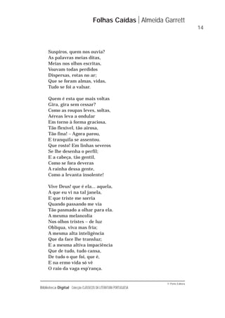 © Porto Editora
Biblioteca Digital Colecção CLÁSSICOS DA LITERATURA PORTUGUESA
Suspiros, quem nos ouvia?
As palavras meias ditas,
Meias nos olhos escritas,
Voavam todas perdidos
Dispersas, rotas no ar;
Que se foram almas, vidas,
Tudo se foi a valsar.
Quem é esta que mais voltas
Gira, gira sem cessar?
Como as roupas leves, soltas,
Aéreas leva a ondular
Em torno à forma graciosa,
Tão flexível, tão airosa,
Tão fina! – Agora parou,
E tranquila se assentou.
Que rosto! Em linhas severos
Se lhe desenha o perfil;
E a cabeça, tão gentil,
Como se fora deveras
A rainha dessa gente,
Como a levanta insolente!
Vive Deus! que é ela... aquela,
A que eu vi na tal janela,
E que triste me sorria
Quando passando me via
Tão pasmado a olhar para ela.
A mesma melancolia
Nos olhos tristes – de luz
Oblíqua, viva mas fria;
A mesma alta inteligência
Que da face lhe transluz;
E a mesma altiva impaciência
Que de tudo, tudo cansa,
De tudo o que foi, que é,
E na ermo vida só vê
O raio da vaga esp'rança.
Folhas Caídas Almeida Garrett
14
 
