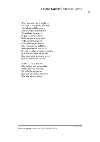 © Porto Editora
Biblioteca Digital Colecção CLÁSSICOS DA LITERATURA PORTUGUESA
«Pois isto sim que é mulher»,
Disse eu – «e aqui há que ver.»
Já vinha a pálida aurora
Anunciando a manhã fria,
E eu falava e eu ouvia
O que até àquela hora
Nunca disse, nunca ouvi...
Toda a memória perdi
Das palavras preferidas...
Não eram destas sabidas,
Nem quais eram não no sei...
Sei que a vida era outra em mim,
Que era outro ser o meu ser,
Que uma alma nova me achei
Que eu bem sabia não ter.
E daí? – Daí, a história
Não deixou outra memória
Dessa noite de loucura,
De sedução, de prazer...
Que os segredos da ventura
Não são para se dizer.
Folhas Caídas Almeida Garrett
15
 