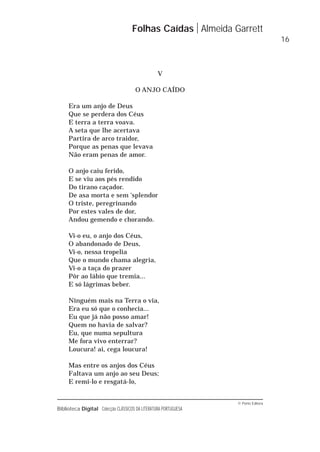 © Porto Editora
Biblioteca Digital Colecção CLÁSSICOS DA LITERATURA PORTUGUESA
V
O ANJO CAÍDO
Era um anjo de Deus
Que se perdera dos Céus
E terra a terra voava.
A seta que lhe acertava
Partira de arco traidor,
Porque as penas que levava
Não eram penas de amor.
O anjo caiu ferido,
E se viu aos pés rendido
Do tirano caçador.
De asa morta e sem 'splendor
O triste, peregrinando
Por estes vales de dor,
Andou gemendo e chorando.
Vi-o eu, o anjo dos Céus,
O abandonado de Deus,
Vi-o, nessa tropelia
Que o mundo chama alegria,
Vi-o a taça do prazer
Pôr ao lábio que tremia...
E só lágrimas beber.
Ninguém mais na Terra o via,
Era eu só que o conhecia...
Eu que já não posso amar!
Quem no havia de salvar?
Eu, que numa sepultura
Me fora vivo enterrar?
Loucura! ai, cega loucura!
Mas entre os anjos dos Céus
Faltava um anjo ao seu Deus;
E remi-lo e resgatá-lo,
Folhas Caídas Almeida Garrett
16
 