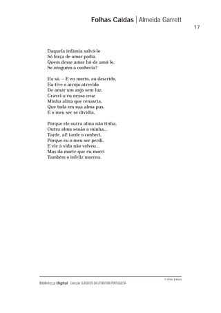 © Porto Editora
Biblioteca Digital Colecção CLÁSSICOS DA LITERATURA PORTUGUESA
Daquela infâmia salvá-lo
Só força de amor podia.
Quem desse amor há-de amá-lo,
Se ninguém o conhecia?
Eu só. – E eu morto, eu descrido,
Eu tive o arrojo atrevido
De amar um anjo sem luz.
Cravei-a eu nessa cruz
Minha alma que renascia,
Que toda em sua alma pus.
E o meu ser se dividia,
Porque ele outra alma não tinha,
Outra alma senão a minha...
Tarde, ai! tarde o conheci,
Porque eu o meu ser perdi,
E ele à vida não volveu...
Mas da morte que eu morri
Também o infeliz morreu.
Folhas Caídas Almeida Garrett
17
 