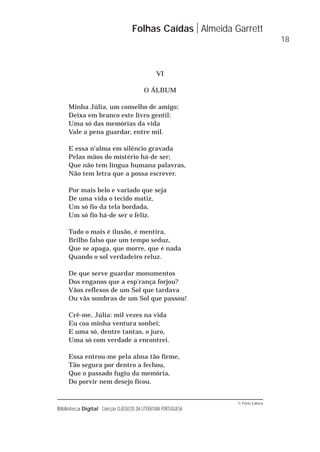 © Porto Editora
Biblioteca Digital Colecção CLÁSSICOS DA LITERATURA PORTUGUESA
VI
O ÁLBUM
Minha Júlia, um conselho de amigo;
Deixa em branco este livro gentil:
Uma só das memórias da vida
Vale a pena guardar, entre mil.
E essa n'alma em silêncio gravada
Pelas mãos do mistério há-de ser;
Que não tem língua humana palavras,
Não tem letra que a possa escrever.
Por mais belo e variado que seja
De uma vida o tecido matiz,
Um só fio da tela bordada,
Um só fio há-de ser o feliz.
Tudo o mais é ilusão, é mentira,
Brilho falso que um tempo seduz,
Que se apaga, que morre, que é nada
Quando o sol verdadeiro reluz.
De que serve guardar monumentos
Dos enganos que a esp'rança forjou?
Vãos reflexos de um Sol que tardava
Ou vãs sombras de um Sol que passou!
Crê-me, Júlia: mil vezes na vida
Eu coa minha ventura sonhei;
E uma só, dentre tantas, o juro,
Uma só com verdade a encontrei.
Essa entrou-me pela alma tão firme,
Tão segura por dentro a fechou,
Que o passado fugiu da memória,
Do porvir nem desejo ficou.
Folhas Caídas Almeida Garrett
18
 