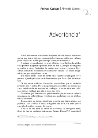 © Porto Editora
Biblioteca Digital Colecção CLÁSSICOS DA LITERATURA PORTUGUESA
Antes que venha o Inverno e disperse ao vento essas folhas de
poesia que por ai caíram, vamos escolher uma ou outra que valha a
pena conservar, ainda que não seja senão para memória.
A outros versos chamei eu já as últimas recordações da minha
vida poética. Enganei o público, mas de boa-fé, porque me enganei
primeiro a mim. Protestos de poetas que sempre estão a dizer
adeus ao mundo, e morrem abraçados com o louro – às vezes imagi-
nário, porque ninguém os coroa.
Eu pouco mais tinha de vinte anos quando publiquei certo
poema, e jurei que eram os últimos versos que fazia. Que juramen-
tos!
Se dos meus se rirem, têm razão; mas saibam que eu também
primeiro me ri deles. Poeta na primavera, no estio e no outono da
vida, hei-de sê-lo no inverno, se lá chegar, e hei-de sê-lo em tudo.
Mas dantes cuidava que não, e nisso ia o erro.
Os cantos que formam esta pequena colecção pertencem todos a
uma época de vida íntima e recolhida que nada tem com as minhas
outras colecções.
Essas mais ou menos mostram o poeta que canta diante do
público. Das Folhas Caídas ninguém tal dirá, ou bem pouco
entende de estilos e modos de cantar.
Não sei se são bons ou maus estes versos; sei que gosto mais
deles do que de nenhuns outros que fizesse. Porquê? É impossível
Folhas Caídas Almeida Garrett
2
pág.
de 70
Advertência1
1
Do autor na 1.a
edição, Imprensa Nacional, Lisboa, 1853.
 