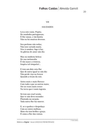 © Porto Editora
Biblioteca Digital Colecção CLÁSSICOS DA LITERATURA PORTUGUESA
VII
SAUDADES
Leva este ramo, Pepita,
De saudades portuguesas;
É flor nossa, e tão bonita
Não na há noutras devesas.
Seu perfume não seduz,
Não tem variado matiz,
Vive à sombra, foge à luz,
As glórias de amor não diz;
Mas na modesta beleza
De sua melancolia
É tão suave a tristeza,
Inspira tal simpatia!...
E tem um dote esta flor
Que de outra igual se não diz:
Não perde viço ou frescor
Quando a tiram da raiz.
Antes mais e mais floresce
Com tudo o que as outras mata;
Até às vezes mais cresce
Na terra que é mais ingrata.
Só tem um cruel senão,
Que te não devo esconder:
Plantada no coração,
Toda outra flor faz morrer.
E, se o quebra e despedaça
Com as raízes mofinas,
Mais ela tem brilho e graça,
É como a flor das ruínas.
Folhas Caídas Almeida Garrett
20
 