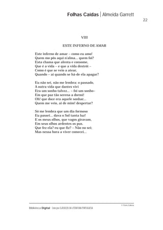 © Porto Editora
Biblioteca Digital Colecção CLÁSSICOS DA LITERATURA PORTUGUESA
VIII
ESTE INFERNO DE AMAR
Este inferno de amar – como eu amo!
Quem mo pôs aqui n'alma... quem foi?
Esta chama que alenta e consome,
Que é a vida – e que a vida destrói –
Como é que se veio a atear,
Quando – ai quando se há-de ela apagar?
Eu não sei, não me lembra: o passado,
A outra vida que dantes vivi
Era um sonho talvez... – foi um sonho–
Em que paz tão serena a dormi!
Oh! que doce era aquele sonhar...
Quem me veio, ai de mim! despertar?
Só me lembra que um dia formoso
Eu passei... dava o Sol tanta luz!
E os meus olhos, que vagos giravam,
Em seus olhos ardentes os pus.
Que fez ela? eu que fiz? – Não no sei;
Mas nessa hora a viver comecei...
Folhas Caídas Almeida Garrett
22
 