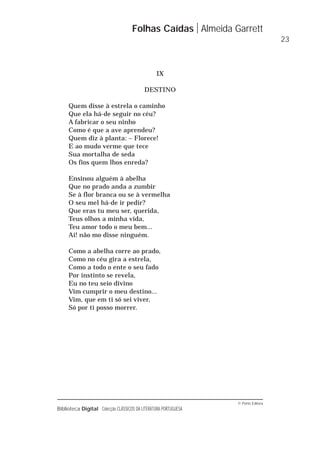 © Porto Editora
Biblioteca Digital Colecção CLÁSSICOS DA LITERATURA PORTUGUESA
IX
DESTINO
Quem disse à estrela o caminho
Que ela há-de seguir no céu?
A fabricar o seu ninho
Como é que a ave aprendeu?
Quem diz à planta: – Florece!
E ao mudo verme que tece
Sua mortalha de seda
Os fios quem lhos enreda?
Ensinou alguém à abelha
Que no prado anda a zumbir
Se à flor branca ou se à vermelha
O seu mel há-de ir pedir?
Que eras tu meu ser, querida,
Teus olhos a minha vida,
Teu amor todo o meu bem...
Ai! não mo disse ninguém.
Como a abelha corre ao prado,
Como no céu gira a estrela,
Como a todo o ente o seu fado
Por instinto se revela,
Eu no teu seio divino
Vim cumprir o meu destino...
Vim, que em ti só sei viver,
Só por ti posso morrer.
Folhas Caídas Almeida Garrett
23
 