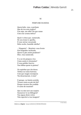 © Porto Editora
Biblioteca Digital Colecção CLÁSSICOS DA LITERATURA PORTUGUESA
XI
PERFUME DA ROSA
Quem bebe, rosa, o perfume
Que de teu seio respira?
Um anjo, um silfo? Ou que nume
Com esse aroma delira?
Qual é o deus que, namorado,
De seu trono te ajoelha,
E esse néctar encantado
Bebe oculto, humilde abelha?
– Ninguém? – Mentiste: essa frente
Em languidez inclinada,
Quem ta pôs assim pendente?
Dize, rosa namorada.
E a cor de púrpura viva
Como assim te desmaiou?
E essa palidez lasciva
Nas folhas quem ta pintou?
Os espinhos que tão duros
Tinhas na rama lustrosa,
Com que magos esconjuros
Tos desarmaram, ó rosa?
E porque, na hástia sentida
Tremes tanto ao pôr-do-Sol?
Porque escutas tão rendida
O canto do rouxinol?
Que eu não ouvi um suspiro
Sussurrar-te na folhagem?
Nas águas deste retiro
Não espreitei a tua imagem?
Folhas Caídas Almeida Garrett
25
 