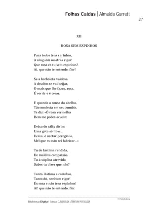 © Porto Editora
Biblioteca Digital Colecção CLÁSSICOS DA LITERATURA PORTUGUESA
XII
ROSA SEM ESPINHOS
Para todos tens carinhos,
A ninguém mostras rigor!
Que rosa és tu sem espinhos?
Ai, que não te entendo, flor!
Se a borboleta vaidosa
A desdém te vai beijar,
O mais que lhe fazes, rosa,
É sorrir e é corar.
E quando a sonsa da abelha,
Tão modesta em seu zumbir,
Te diz: «Ó rosa vermelha
Bem me podes acudir:
Deixa do cálix divino
Uma gota só libar...
Deixa, é néctar peregrino,
Mel que eu não sei fabricar...»
Tu de lástima rendida,
De maldita compaixão,
Tu à súplica atrevida
Sabes tu dizer que não?
Tanta lástima e carinhos,
Tanto dó, nenhum rigor!
És rosa e não tens espinhos!
Ai! que não te entendo, flor.
Folhas Caídas Almeida Garrett
27
 