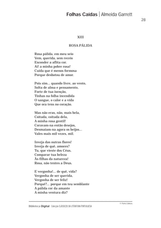 © Porto Editora
Biblioteca Digital Colecção CLÁSSICOS DA LITERATURA PORTUGUESA
XIII
ROSA PÁLIDA
Rosa pálida, em meu seio
Vem, querida, sem receio
Esconder a aflita cor.
Ai! a minha pobre rosa!
Cuida que é menos formosa
Porque desbotou de amor.
Pois sim... quando livre, ao vento,
Solta de alma e pensamento,
Forte de tua isenção,
Tinhas na folha incendida
O sangue, o calor e a vida
Que ora tens no coração.
Mas não eras, não, mais bela,
Coitada, coitada dela,
A minha rosa gentil!
Coravam-na então desejos,
Desmaiam-na agora os beijos...
Vales mais mil vezes, mil.
Inveja das outras flores!
Inveja de quê, amores?
Tu, que vieste dos Céus,
Comparar tua beleza
Às filhas da natureza!
Rosa, não tentes a Deus.
E vergonha!... de quê, vida?
Vergonha de ser querida,
Vergonha de ser feliz!
Porquê?... porque em teu semblante
A pálida cor da amante
A minha ventura diz?
Folhas Caídas Almeida Garrett
28
 