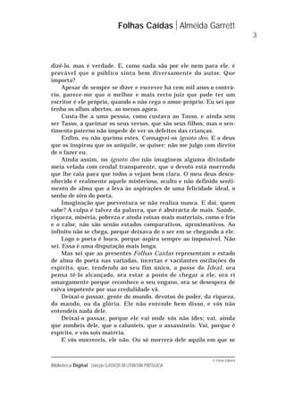 © Porto Editora
Biblioteca Digital Colecção CLÁSSICOS DA LITERATURA PORTUGUESA
dizê-lo, mas é verdade. E, como nada são por ele nem para ele, é
provável que o público sinta bem diversamente do autor. Que
importa?
Apesar de sempre se dizer e escrever há cem mil anos o contrá-
rio, parece-me que o melhor e mais recto juiz que pode ter um
escritor é ele próprio, quando o não cega o amor-próprio. Eu sei que
tenho os olhos abertos, ao menos agora.
Custa-lhe a uma pessoa, como custava ao Tasso, e ainda sem
ser Tasso, a queimar os seus versos, que são seus filhos; mas o sen-
timento paterno não impede de ver os defeitos das crianças.
Enfim, eu não queimo estes. Consagrei-os ignoto deo. E o deus
que os inspirou que os aniquile, se quiser: não me julgo com direito
de o fazer eu.
Ainda assim, no ignoto deo não imaginem alguma divindade
meia velada com cendal transparente, que o devoto está morrendo
que lhe caia para que todos a vejam bem clara. O meu deus desco-
nhecido é realmente aquele misterioso, oculto e não definido senti-
mento de alma que a leva às aspirações de uma felicidade ideal, o
sonho de oiro do poeta.
Imaginação que porventura se não realiza nunca. E daí, quem
sabe? A culpa é talvez da palavra, que é abstracta de mais. Saúde,
riqueza, miséria, pobreza e ainda coisas mais materiais, como o frio
e o calor, não são senão estados comparativos, aproximativos. Ao
infinito não se chega, porque deixava de o ser em se chegando a ele.
Logo o poeta é louco, porque aspira sempre ao impossível. Não
sei. Essa é uma disputação mais longa.
Mas sei que as presentes Folhas Caídas representam o estado
de alma do poeta nas variadas, incertas e vacilantes oscilações do
espírito, que, tendendo ao seu fim único, a posse do Ideal, ora
pensa tê-lo alcançado, ora estar a ponto de chegar a ele, ora ri
amargamente porque reconhece o seu engano, ora se desespera de
raiva impotente por sua credulidade vã.
Deixai-o passar, gente do mundo, devotos do poder, da riqueza,
do mando, ou da glória. Ele não entende bem disso, e vós não
entendeis nada dele.
Deixai-o passar, porque ele vai onde vós não ides; vai, ainda
que zombeis dele, que o calunieis, que o assassineis. Vai, porque é
espírito, e vós sois matéria.
E vós morrereis, ele não. Ou só morrerá dele aquilo em que se
Folhas Caídas Almeida Garrett
3
 