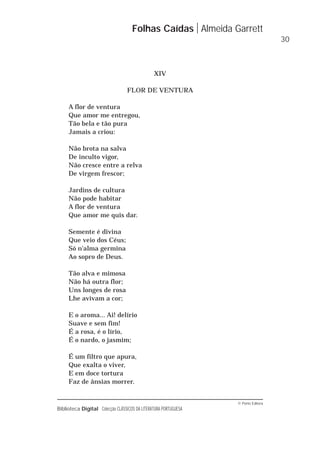 © Porto Editora
Biblioteca Digital Colecção CLÁSSICOS DA LITERATURA PORTUGUESA
XIV
FLOR DE VENTURA
A flor de ventura
Que amor me entregou,
Tão bela e tão pura
Jamais a criou:
Não brota na salva
De inculto vigor,
Não cresce entre a relva
De virgem frescor;
Jardins de cultura
Não pode habitar
A flor de ventura
Que amor me quis dar.
Semente é divina
Que veio dos Céus;
Só n'alma germina
Ao sopro de Deus.
Tão alva e mimosa
Não há outra flor;
Uns longes de rosa
Lhe avivam a cor;
E o aroma... Ai! delírio
Suave e sem fim!
É a rosa, é o lírio,
É o nardo, o jasmim;
É um filtro que apura,
Que exalta o viver,
E em doce tortura
Faz de ânsias morrer.
Folhas Caídas Almeida Garrett
30
 