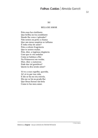© Porto Editora
Biblioteca Digital Colecção CLÁSSICOS DA LITERATURA PORTUGUESA
XV
BELA DE AMOR
Pois essa luz cintilante
Que brilha no teu semblante
Donde lhe vem o 'splendor?
Não sentes no peito a chama
Que aos meus suspiros se inflama
E toda reluz de amor?
Pois a celeste fragrância
Que te sentes exalar,
Pois, dize, a ingénua elegância
Com que te vês ondular
Como se baloiça a flor
Na Primavera em verdor,
Dize, dize: a natureza
Pode dar tal gentileza?
Quem ta deu senão amor?
Vê-te a esse espelho, querida,
Ai! vê-te por tua vida,
E diz se há no céu estrela,
Diz-me se há no prado flor
Que Deus fizesse tão bela
Como te faz meu amor.
Folhas Caídas Almeida Garrett
32
 