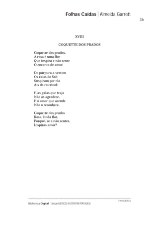 © Porto Editora
Biblioteca Digital Colecção CLÁSSICOS DA LITERATURA PORTUGUESA
XVIII
COQUETTE DOS PRADOS
Coquette dos prados,
A rosa é uma flor
Que inspira e não sente
O encanto de amor.
De púrpura a vestem
Os raios do Sol:
Suspiram por ela
Ais do rouxinol:
E as galas que traja
Não as agradece,
E o amor que acende
Não o reconhece.
Coquette dos prados
Rosa, linda flor,
Porquê, se o não sentes,
Inspiras amor?
Folhas Caídas Almeida Garrett
36
 