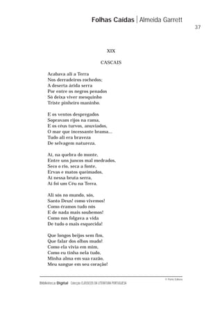 © Porto Editora
Biblioteca Digital Colecção CLÁSSICOS DA LITERATURA PORTUGUESA
XIX
CASCAIS
Acabava ali a Terra
Nos derradeiros rochedos;
A deserta árida serra
Por entre os negros penados
Só deixa viver mesquinho
Triste pinheiro maninho.
E os ventos despregados
Sopravam rijos na rama,
E os céus turvos, anuviados,
O mar que incessante brama...
Tudo ali era braveza
De selvagem natureza.
Aí, na quebra do monte,
Entre uns juncos mal medrados,
Seco o rio, seca a fonte,
Ervas e matos queimados,
Aí nessa bruta serra,
Aí foi um Céu na Terra.
Ali sós no mundo, sós,
Santo Deus! como vivemos!
Como éramos tudo nós
E de nada mais soubemos!
Como nos folgava a vida
De tudo o mais esquecida!
Que longos beijos sem fim,
Que falar dos olhos mudo!
Como ela vivia em mim,
Como eu tinha nela tudo,
Minha alma em sua razão,
Meu sangue em seu coração!
Folhas Caídas Almeida Garrett
37
 