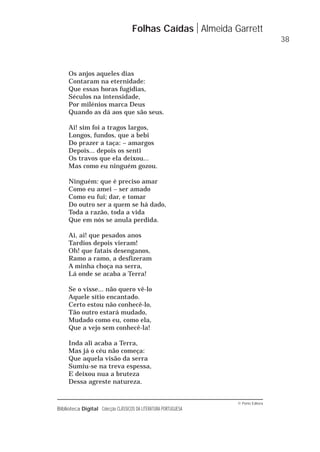 © Porto Editora
Biblioteca Digital Colecção CLÁSSICOS DA LITERATURA PORTUGUESA
Os anjos aqueles dias
Contaram na eternidade:
Que essas horas fugidias,
Séculos na intensidade,
Por milénios marca Deus
Quando as dá aos que são seus.
Ai! sim foi a tragos largos,
Longos, fundos, que a bebi
Do prazer a taça: – amargos
Depois... depois os senti
Os travos que ela deixou...
Mas como eu ninguém gozou.
Ninguém: que é preciso amar
Como eu amei – ser amado
Como eu fui; dar, e tomar
Do outro ser a quem se há dado,
Toda a razão, toda a vida
Que em nós se anula perdida.
Ai, ai! que pesados anos
Tardios depois vieram!
Oh! que fatais desenganos,
Ramo a ramo, a desfizeram
A minha choça na serra,
Lá onde se acaba a Terra!
Se o visse... não quero vê-lo
Aquele sítio encantado.
Certo estou não conhecê-lo,
Tão outro estará mudado,
Mudado como eu, como ela,
Que a vejo sem conhecê-la!
Inda ali acaba a Terra,
Mas já o céu não começa:
Que aquela visão da serra
Sumiu-se na treva espessa,
E deixou nua a bruteza
Dessa agreste natureza.
Folhas Caídas Almeida Garrett
38
 