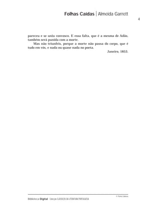 © Porto Editora
Biblioteca Digital Colecção CLÁSSICOS DA LITERATURA PORTUGUESA
Folhas Caídas Almeida Garrett
4
pareceu e se uniu convosco. E essa falta, que é a mesma de Adão,
também será punida com a morte.
Mas não triunfeis, porque a morte não passa do corpo, que é
tudo em vós, e nada ou quase nada no poeta.
Janeiro, 1853.
 