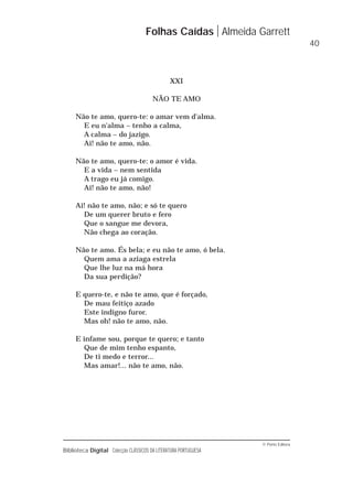 © Porto Editora
Biblioteca Digital Colecção CLÁSSICOS DA LITERATURA PORTUGUESA
XXI
NÃO TE AMO
Não te amo, quero-te: o amar vem d'alma.
E eu n'alma – tenho a calma,
A calma – do jazigo.
Ai! não te amo, não.
Não te amo, quero-te: o amor é vida.
E a vida – nem sentida
A trago eu já comigo.
Ai! não te amo, não!
Ai! não te amo, não; e só te quero
De um querer bruto e fero
Que o sangue me devora,
Não chega ao coração.
Não te amo. És bela; e eu não te amo, ó bela.
Quem ama a aziaga estrela
Que lhe luz na má hora
Da sua perdição?
E quero-te, e não te amo, que é forçado,
De mau feitiço azado
Este indigno furor.
Mas oh! não te amo, não.
E infame sou, porque te quero; e tanto
Que de mim tenho espanto,
De ti medo e terror...
Mas amar!... não te amo, não.
Folhas Caídas Almeida Garrett
40
 