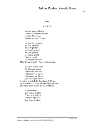 © Porto Editora
Biblioteca Digital Colecção CLÁSSICOS DA LITERATURA PORTUGUESA
XXIII
BELEZA
Vem do amor a Beleza,
Como a luz vem da chama.
É lei da Natureza:
Queres ser bela? – ama.
Formas de encantar
Na tela o pincel
As pode pintar;
No bronze o buril
As sabe gravar;
E estátua gentil
Fazer o cinzel
Da pedra mais dura...
Mas Beleza é isso? – Não; só formosura.
Sorrindo entre dores
Ao filho que adora
Inda antes de o ver,
– Qual sorri a aurora
Chorando nas flores
Que estão por nascer –
A mãe é a mais bela das obras de Deus.
Se ela ama! – O mais puro do fogo dos céus
Lhe ateia essa chama de luz cristalina:
E a luz divina
Que nunca mudou,
É luz... é a Beleza
Em toda a pureza
Que Deus a criou.
Folhas Caídas Almeida Garrett
42
 
