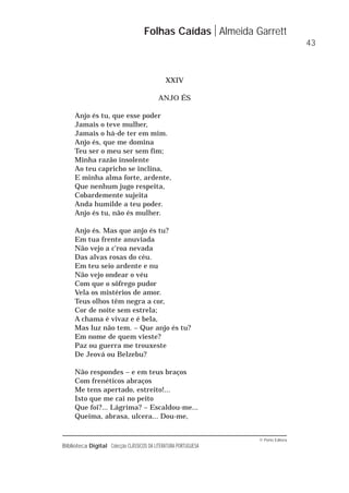 © Porto Editora
Biblioteca Digital Colecção CLÁSSICOS DA LITERATURA PORTUGUESA
XXIV
ANJO ÉS
Anjo és tu, que esse poder
Jamais o teve mulher,
Jamais o há-de ter em mim.
Anjo és, que me domina
Teu ser o meu ser sem fim;
Minha razão insolente
Ao teu capricho se inclina,
E minha alma forte, ardente,
Que nenhum jugo respeita,
Cobardemente sujeita
Anda humilde a teu poder.
Anjo és tu, não és mulher.
Anjo és. Mas que anjo és tu?
Em tua frente anuviada
Não vejo a c'roa nevada
Das alvas rosas do céu.
Em teu seio ardente e nu
Não vejo ondear o véu
Com que o sôfrego pudor
Vela os mistérios de amor.
Teus olhos têm negra a cor,
Cor de noite sem estrela;
A chama é vivaz e é bela,
Mas luz não tem. – Que anjo és tu?
Em nome de quem vieste?
Paz ou guerra me trouxeste
De Jeová ou Belzebu?
Não respondes – e em teus braços
Com frenéticos abraços
Me tens apertado, estreito!...
Isto que me cai no peito
Que foi?... Lágrima? – Escaldou-me...
Queima, abrasa, ulcera... Dou-me,
Folhas Caídas Almeida Garrett
43
 