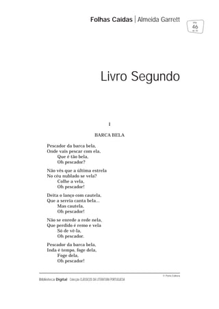 © Porto Editora
Biblioteca Digital Colecção CLÁSSICOS DA LITERATURA PORTUGUESA
I
BARCA BELA
Pescador da barca bela,
Onde vais pescar com ela,
Que é tão bela,
Oh pescador?
Não vês que a última estrela
No céu nublado se vela?
Colhe a vela,
Oh pescador!
Deita o lanço com cautela,
Que a sereia canta bela...
Mas cautela,
Oh pescador!
Não se enrede a rede nela,
Que perdido é remo e vela
Só de vê-la,
Oh pescador.
Pescador da barca bela,
Inda é tempo, foge dela,
Foge dela,
Oh pescador!
Folhas Caídas Almeida Garrett
46
pág.
de 70
Livro Segundo
 