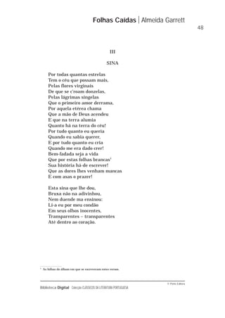 © Porto Editora
Biblioteca Digital Colecção CLÁSSICOS DA LITERATURA PORTUGUESA
III
SINA
Por todas quantas estrelas
Tem o céu que possam mais,
Pelas flores virginais
De que se c'roam donzelas,
Pelas lágrimas singelas
Que o primeiro amor derrama,
Por aquela etérea chama
Que a mão de Deus acendeu
E que na terra alumia
Quanto há na terra do céu!
Por tudo quanto eu queria
Quando eu sabia querer,
E por tudo quanto eu cria
Quando me era dado crer!
Bem-fadada seja a vida
Que por estas folhas brancas1
Sua história há-de escrever!
Que as dores lhes venham mancas
E com asas o prazer!
Esta sina que lhe dou,
Bruxa não na adivinhou,
Nem duende ma ensinou:
Li-a eu por meu condão
Em seus olhos inocentes,
Transparentes – transparentes
Até dentro ao coração.
Folhas Caídas Almeida Garrett
48
1
As folhas do álbum em que se escreveram estes versos.
 