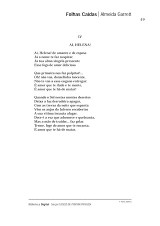 © Porto Editora
Biblioteca Digital Colecção CLÁSSICOS DA LITERATURA PORTUGUESA
IV
AI, HELENA!
Ai, Helena! de amante e de esposo
Já o nome te faz suspirar,
Já tua alma singela pressente
Esse fogo de amor delicioso
Que primeiro nos faz palpitar!...
Oh! não vás, donzelinha inocente,
Não te vás a esse engano entregar:
É amor que te ilude e te mente,
É amor que te há-de matar!
Quando o Sol nestes montes desertos
Deixa a luz derradeira apagar,
Com as trevas da noite que espanta
Vêm os anjos do Inferno encobertos
A sua vítima incauta afagar.
Doce é a voz que adormece e quebranta,
Mas a mão do traidor... faz gelar.
Treme, foge do amor que te encanta,
É amor que te há-de matar.
Folhas Caídas Almeida Garrett
49
 