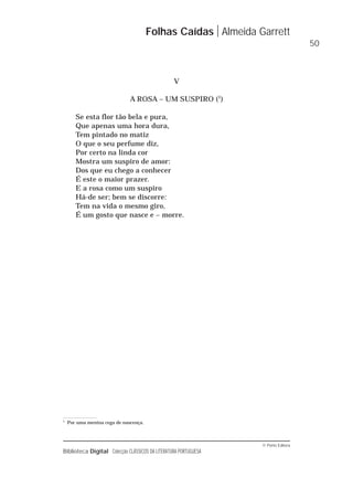 © Porto Editora
Biblioteca Digital Colecção CLÁSSICOS DA LITERATURA PORTUGUESA
V
A ROSA – UM SUSPIRO (1
)
Se esta flor tão bela e pura,
Que apenas uma hora dura,
Tem pintado no matiz
O que o seu perfume diz,
Por certo na linda cor
Mostra um suspiro de amor:
Dos que eu chego a conhecer
É este o maior prazer.
E a rosa como um suspiro
Há-de ser; bem se discorre:
Tem na vida o mesmo giro,
É um gosto que nasce e – morre.
Folhas Caídas Almeida Garrett
50
1
Por uma menina cega de nascença.
 