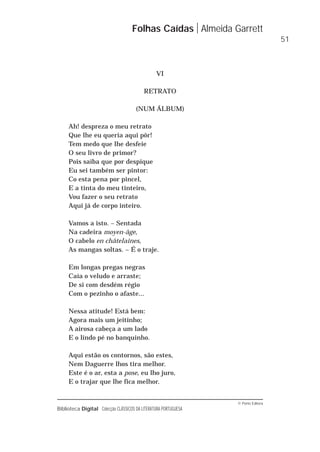 © Porto Editora
Biblioteca Digital Colecção CLÁSSICOS DA LITERATURA PORTUGUESA
VI
RETRATO
(NUM ÁLBUM)
Ah! despreza o meu retrato
Que lhe eu queria aqui pôr!
Tem medo que lhe desfeie
O seu livro de primor?
Pois saiba que por despique
Eu sei também ser pintor:
Co esta pena por pincel,
E a tinta do meu tinteiro,
Vou fazer o seu retrato
Aqui já de corpo inteiro.
Vamos a isto. – Sentada
Na cadeira moyen-âge,
O cabelo en châtelaines,
As mangas soltas. – É o traje.
Em longas pregas negras
Caía o veludo e arraste;
De si com desdém régio
Com o pezinho o afaste...
Nessa atitude! Está bem:
Agora mais um jeitinho;
A airosa cabeça a um lado
E o lindo pé no banquinho.
Aqui estão os contornos, são estes,
Nem Daguerre lhos tira melhor.
Este é o ar, esta a pose, eu lho juro,
E o trajar que lhe fica melhor.
Folhas Caídas Almeida Garrett
51
 