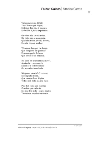 © Porto Editora
Biblioteca Digital Colecção CLÁSSICOS DA LITERATURA PORTUGUESA
Vamos agora ao difícil:
Tirar feição por feição;
Entendê-las, que é o ponto,
E dar-lhe a justa expressão.
Os olhos são cor da noite,
Da noite em seu começar,
Quando inda é jovem, incerta,
E o dia vem de acabar;
Têm uma luz que vai longe,
Que faz gosto de queimar:
É uma espécie de lume
Que serve só de abrasar.
Na boca há um sorriso amável.
Amável é... mas queria
Saber se é todo bondade
Ou se meio é zombaria.
Ninguém mo diz? O retrato
Incompleto ficará,
Que nestas duas feições
Todo o ser, toda a alma está.
Pois fiel como um espelho
É tudo o que nele fiz;
E o que lhe falta – que é muito,
Também o espelho o não diz.
Folhas Caídas Almeida Garrett
52
 