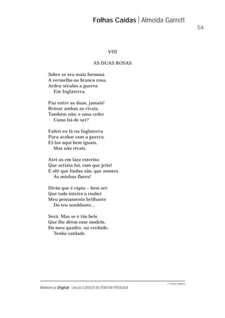 © Porto Editora
Biblioteca Digital Colecção CLÁSSICOS DA LITERATURA PORTUGUESA
VIII
AS DUAS ROSAS
Sobre se era mais formosa
A vermelho ou branca rosa,
Ardeu séculos a guerra
Em Inglaterra.
Paz entre as duas, jamais!
Reinar ambas as rivais,
Também não; e uma ceder
Como há-de ser?
Faltei eu lá na Inglaterra
Para acabar com a guerra.
Ei-las aqui bem iguais,
Mas não rivais.
Atei-as em laço estreito:
Que artista fui, com que jeito!
E oh! que lindas são, que amores
As minhas flores!
Dirão que é cópia – bem sei:
Que todo inteiro o roubei
Meu pensamento brilhante
Do teu semblante...
Será. Mas se é tão belo
Que lhe dêem esse modelo,
Do meu quadro, na verdade,
Tenho vaidade.
Folhas Caídas Almeida Garrett
54
 