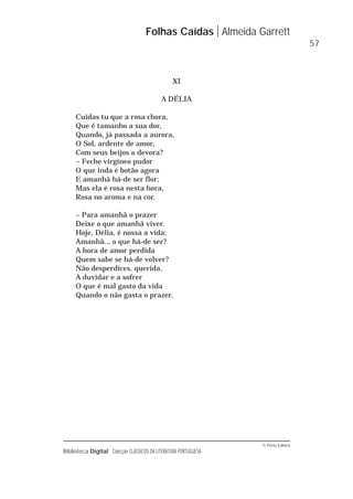 © Porto Editora
Biblioteca Digital Colecção CLÁSSICOS DA LITERATURA PORTUGUESA
XI
A DÉLIA
Cuidas tu que a rosa chora,
Que é tamanho a sua dor,
Quando, já passada a aurora,
O Sol, ardente de amor,
Com seus beijos a devora?
– Feche virgíneo pudor
O que inda é botão agora
E amanhã há-de ser flor;
Mas ela é rosa nesta hora,
Rosa no aroma e na cor.
– Para amanhã o prazer
Deixe o que amanhã viver.
Hoje, Délia, é nossa a vida;
Amanhã... o que há-de ser?
A hora de amor perdida
Quem sabe se há-de volver?
Não desperdices, querida,
A duvidar e a sofrer
O que é mal gasto da vida
Quando o não gasta o prazer.
Folhas Caídas Almeida Garrett
57
 