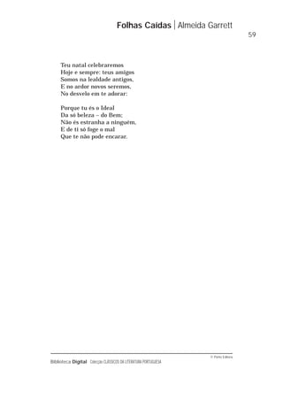 © Porto Editora
Biblioteca Digital Colecção CLÁSSICOS DA LITERATURA PORTUGUESA
Teu natal celebraremos
Hoje e sempre: teus amigos
Somos na lealdade antigos,
E no ardor novos seremos,
No desvelo em te adorar:
Porque tu és o Ideal
Da só beleza – do Bem;
Não és estranha a ninguém,
E de ti só foge o mal
Que te não pode encarar.
Folhas Caídas Almeida Garrett
59
 