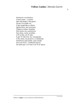 © Porto Editora
Biblioteca Digital Colecção CLÁSSICOS DA LITERATURA PORTUGUESA
Essência! a real beleza,
O puro amor – o prazer
Que não fatiga e não gasta...
Só por Ti os pode ver
O que inspirado se afasta,
Ignoto Deus, das ronceiras,
Vulgares turbas: despidos
Das coisas vãs e grosseiras
Sua alma, razão, sentidos,
A Ti se dão, em Ti vida,
E por Ti vida têm. Eu, consagrado
A Teu altar, me prostro e a combatida
Existência aqui ponho, aqui votado
Fica este livro – confissão sincera
Da alma que a Ti voou e em Ti só ’spera.
Folhas Caídas Almeida Garrett
6
 