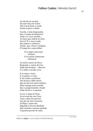 © Porto Editora
Biblioteca Digital Colecção CLÁSSICOS DA LITERATURA PORTUGUESA
Já não há no coração
Da mãe força de sentir;
Não tem já lume a razão
Senão só para a iludir.
Acorda, ó mãe desgraçada,
Que é tempo de despertar!
Anda ver a eça armada,
As luzes que ardem no altar.
Ouves? É a rouca toada
Dos padres a salmear!...
Vamos, que a hora é chegada,
É tempo de o amortalhar.
E os anjos cantavam:
– Aleluia!
E os santos clamavam:
– Hossana!
Ao triste cantar da Terra
Responde o cantar do Céu;
Todos lhe bradam: – Morreu!
E a todos o ouvido cerra.
E os sinos a tocar,
E os padres a rezar,
E ela ainda a acalentar
Nos braços o filho morto,
Que já não tem mais conforto,
Mais sossego neste mundo
Que o jazigo húmido e fundo
Onde há-de ir a sepultar.
Levai, ó anjos de Deus,
Levai essa dor aos Céus.
Com a alma do inocente
Aos pés do Juiz Clemente
Aí fique a santa dor
Rogando à Eterna Bondade
Que estenda a imensa piedade
A quantos pecam de amor.
Folhas Caídas Almeida Garrett
61
 