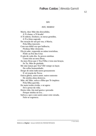 © Porto Editora
Biblioteca Digital Colecção CLÁSSICOS DA LITERATURA PORTUGUESA
XIV
AVE, MARIA!
Maria, doce Mãe dos desvalidos,
A Ti clamo, a Ti brado!
A Ti sobem, Senhora, os meus gemidos,
A Ti o hino sagrado
Do coração de um pai voa, ó Maria,
Pela filha inocente.
Com sua débil voz que balbucia,
Piedosa Mãe clemente,
Ela já sabe, erguendo as mãos tenrinhas,
Pedir ao Pai dos Céus
O pão de cada dia. As preces minhas
Como irão ao meu Deus,
Ao meu Deus que é Teu Filho e tens nos braços,
Se Tu, Mãe de piedade,
Me não tomas por Teu? Oh! rompe os laços
Da velha humanidade;
Despe de mim todo outro pensamento
E vã tenção da Terra;
Outra glória, outro amor, outro contento
De minha alma desterro.
Mãe, oh! Mãe, salva o filho que Te implora
Pela filha querida.
De mais tenho vivido, e só agora
Sei o preço da vida,
Desta vida, tão mal gasta e prezada
Porque minha só era...
Salva-a, que a um santo amor está votada,
Nele se regenera.
Folhas Caídas Almeida Garrett
62
 
